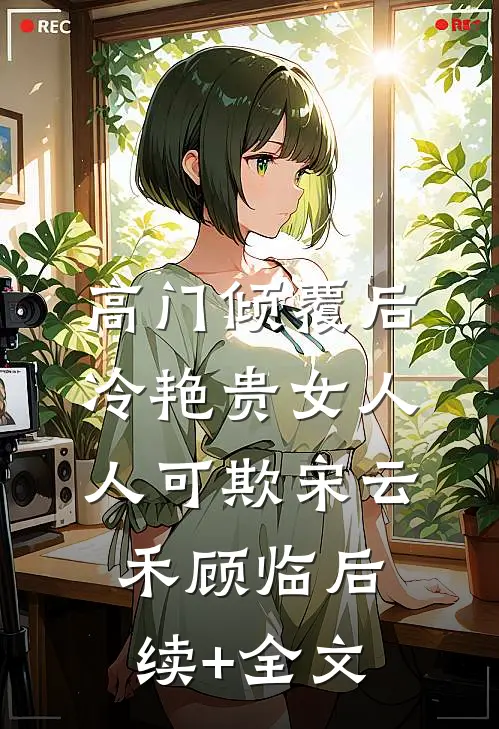 高门倾覆后，冷艳贵女人人可欺宋云禾顾临后续+全文