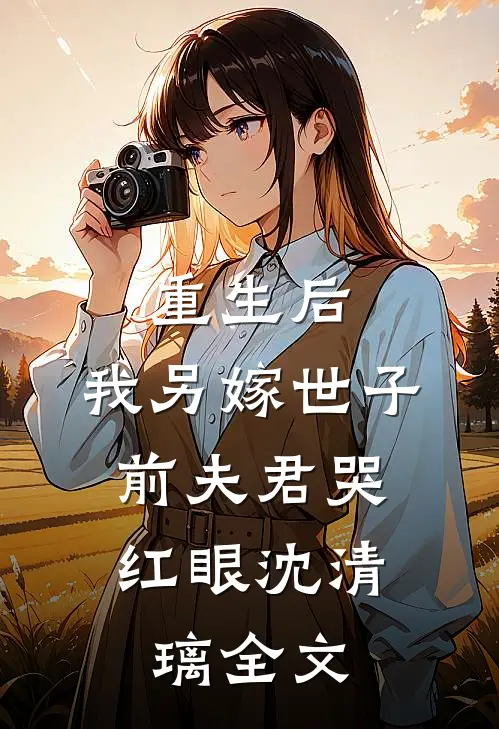 重生后,我另嫁世子,前夫君哭红眼沈清璃全文免费阅读