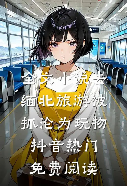 全文小说去缅北旅游被抓沦为玩物抖音热门免费阅读